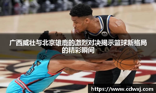 广西威壮与北京雄鹿的激烈对决揭示篮球新格局的精彩瞬间